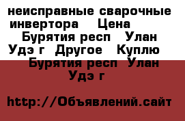 неисправные сварочные инвертора  › Цена ­ 500 - Бурятия респ., Улан-Удэ г. Другое » Куплю   . Бурятия респ.,Улан-Удэ г.